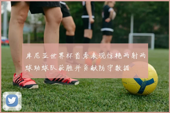 库尼亚世界杯首秀表现惊艳两射两球助球队获胜并贡献防守数据