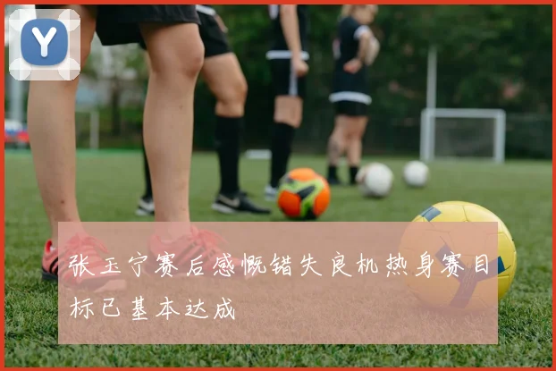 张玉宁赛后感慨错失良机热身赛目标已基本达成