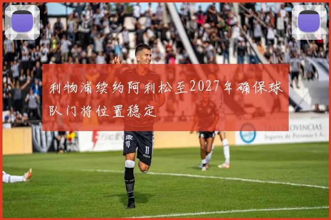 利物浦续约阿利松至2027年确保球队门将位置稳定