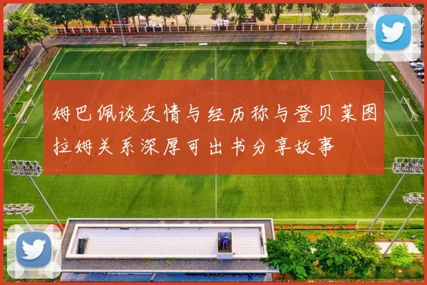 姆巴佩谈友情与经历称与登贝莱图拉姆关系深厚可出书分享故事