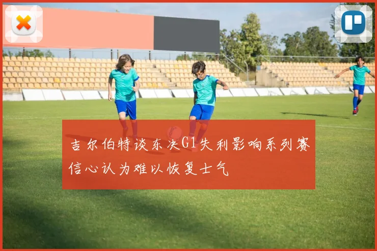 吉尔伯特谈东决G1失利影响系列赛信心认为难以恢复士气