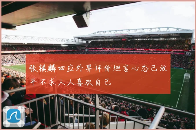 张镇麟回应外界评价坦言心态已放平不求人人喜欢自己