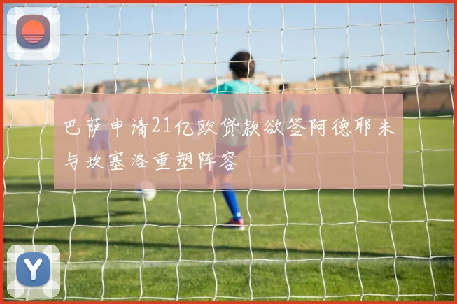 巴萨申请21亿欧贷款欲签阿德耶米与坎塞洛重塑阵容