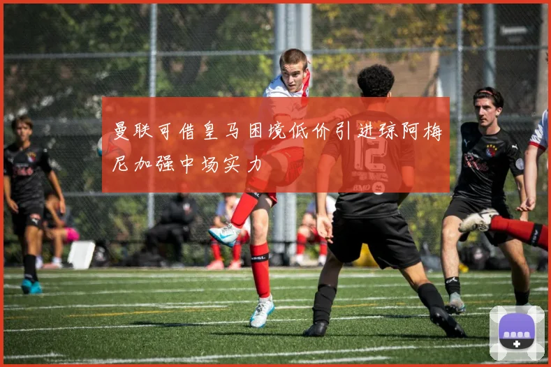 曼联可借皇马困境低价引进琼阿梅尼加强中场实力