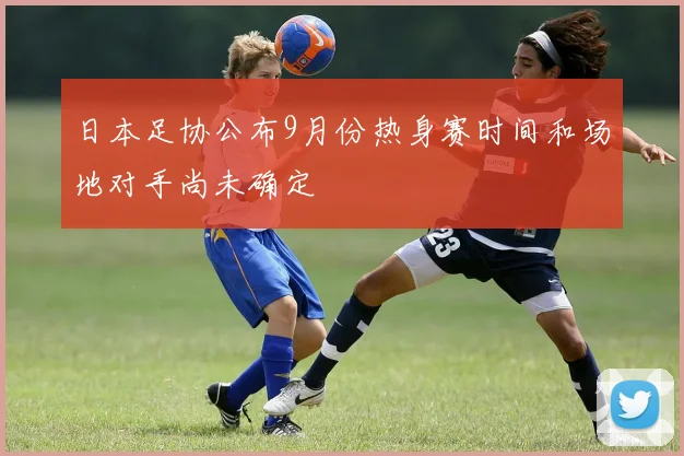 日本足协公布9月份热身赛时间和场地对手尚未确定