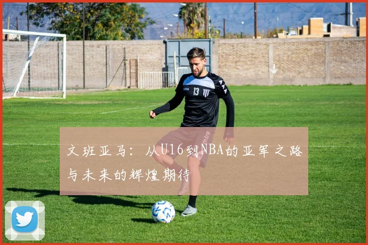 文班亚马：从U16到NBA的亚军之路与未来的辉煌期待