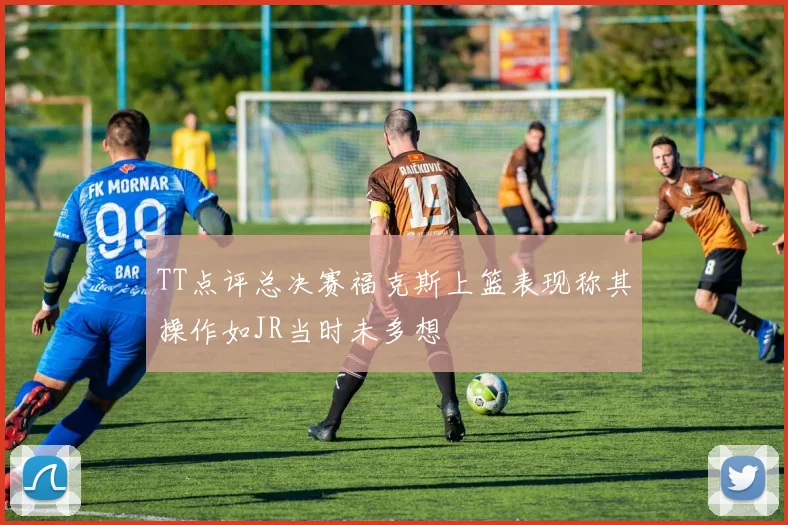 TT点评总决赛福克斯上篮表现称其操作如JR当时未多想