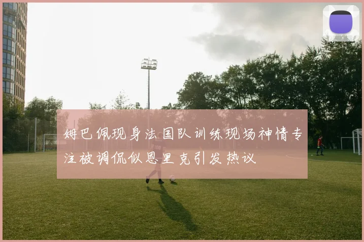 姆巴佩现身法国队训练现场神情专注被调侃似恩里克引发热议