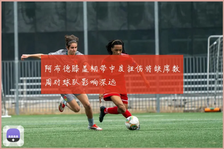 阿布德膝盖韧带中度扭伤将缺席数周对球队影响深远